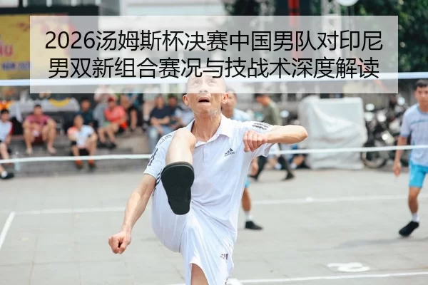 2026汤姆斯杯决赛中国男队对印尼男双新组合赛况与技战术深度解读