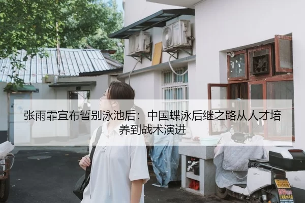 张雨霏宣布暂别泳池后：中国蝶泳后继之路从人才培养到战术演进